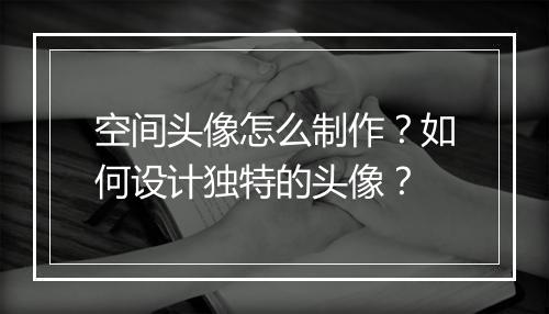 空间头像怎么制作？如何设计独特的头像？