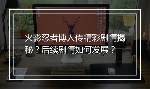 火影忍者博人传精彩剧情揭秘？后续剧情如何发展？