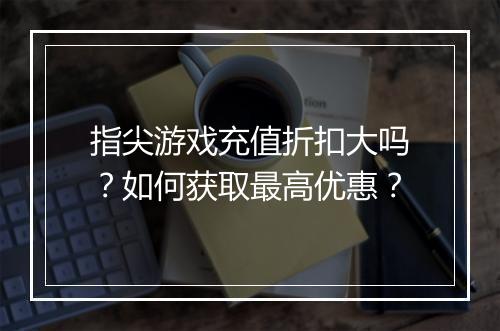 指尖游戏充值折扣大吗?如何获取最高优惠?