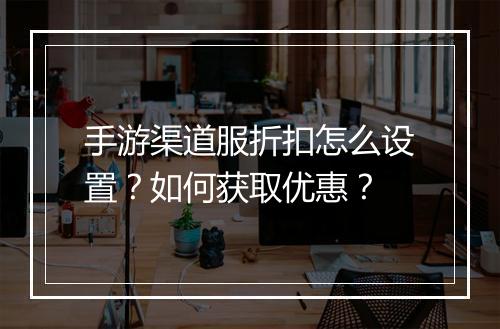 手游渠道服折扣怎么设置？如何获取优惠？