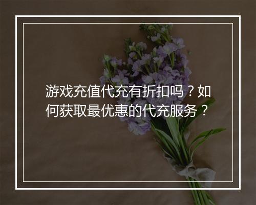 游戏充值代充有折扣吗？如何获取最优惠的代充服务？