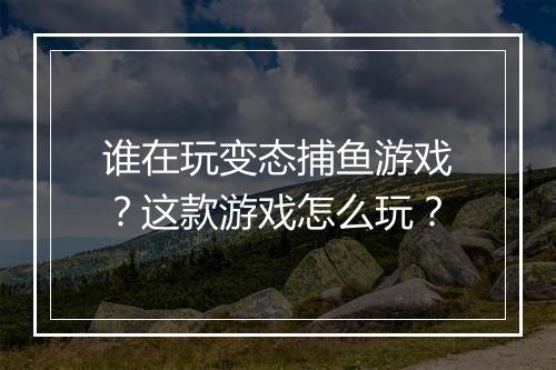 谁在玩变态捕鱼游戏?这款游戏怎么玩?
