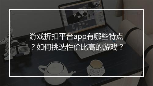 游戏折扣平台app有哪些特点?如何挑选性价比高的游戏?