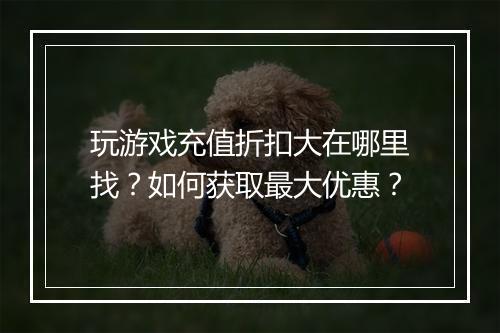 玩游戏充值折扣大在哪里找?如何获取最大优惠?