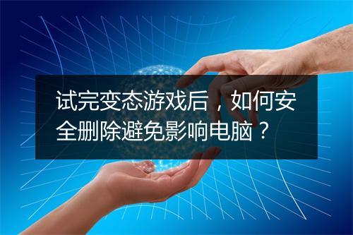 试完变态游戏后,如何安全删除避免影响电脑?