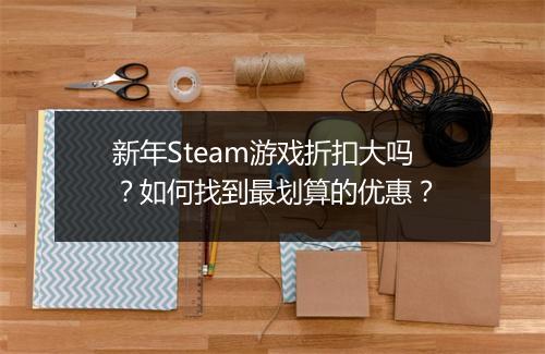 新年Steam游戏折扣大吗？如何找到最划算的优惠？