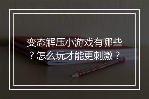 变态解压小游戏有哪些?怎么玩才能更刺激?