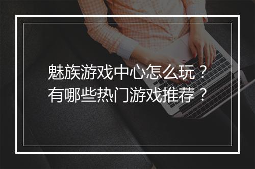 魅族游戏中心怎么玩?有哪些热门游戏推荐?