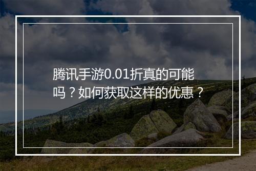 腾讯手游0.01折真的可能吗?如何获取这样的优惠?