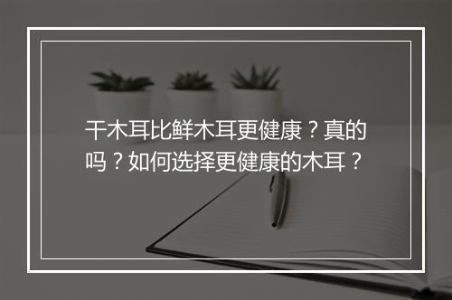 干木耳比鲜木耳更健康?真的吗?如何选择更健康的木耳?