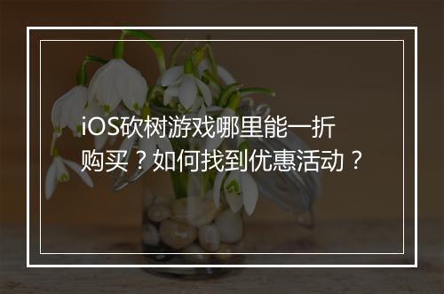 iOS砍树游戏哪里能一折购买?如何找到优惠活动?