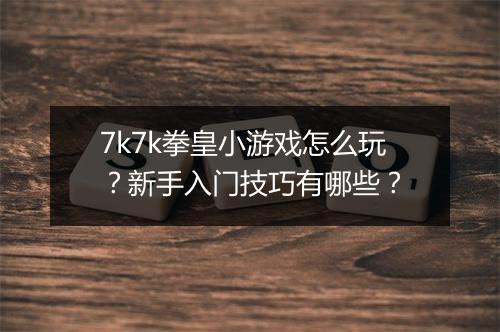7k7k拳皇小游戏怎么玩？新手入门技巧有哪些？