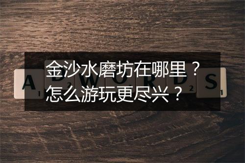 金沙水磨坊在哪里?怎么游玩更尽兴?