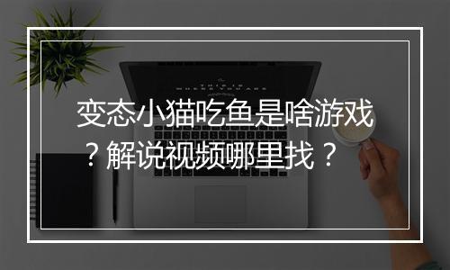变态小猫吃鱼是啥游戏?解说视频哪里找?