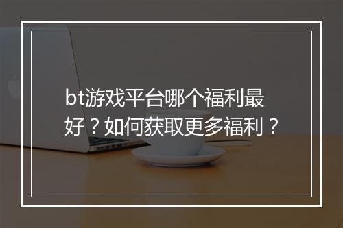 bt游戏平台哪个福利最好?如何获取更多福利?