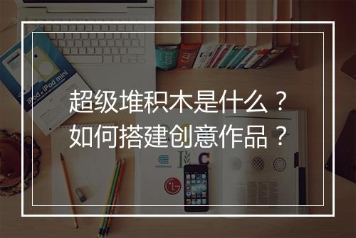 超级堆积木是什么?如何搭建创意作品?