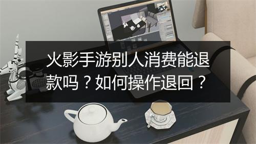火影手游别人消费能退款吗？如何操作退回？