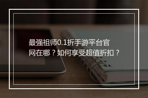 最强祖师0.1折手游平台官网在哪?如何享受超值折扣?