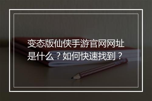 变态版仙侠手游官网网址是什么?如何快速找到?
