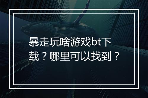 暴走玩啥游戏bt下载?哪里可以找到?