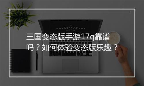 三国变态版手游17q靠谱吗?如何体验变态版乐趣?
