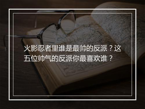 火影忍者里谁是最帅的反派？这五位帅气的反派你最喜欢谁？