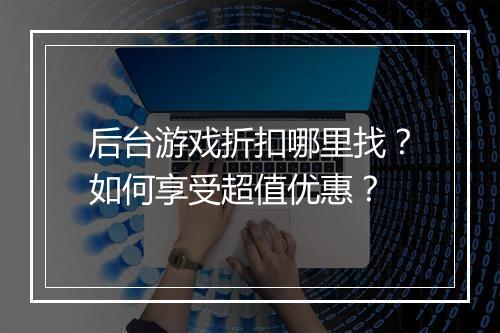 后台游戏折扣哪里找?如何享受超值优惠?