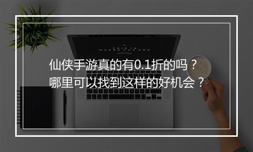 仙侠手游真的有0.1折的吗?哪里可以找到这样的好机会?