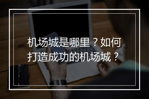 机场城是哪里?如何打造成功的机场城?