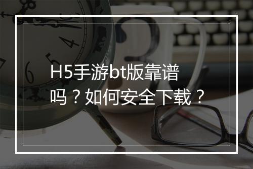 H5手游bt版靠谱吗?如何安全下载?