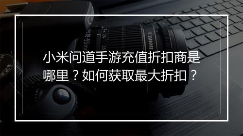 小米问道手游充值折扣商是哪里？如何获取最大折扣？