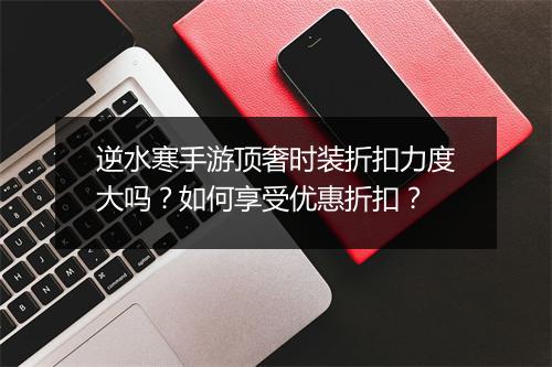 逆水寒手游顶奢时装折扣力度大吗?如何享受优惠折扣?