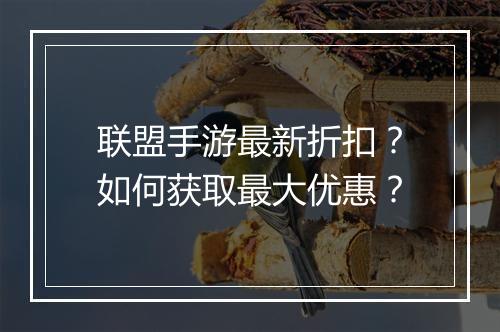 联盟手游最新折扣?如何获取最大优惠?