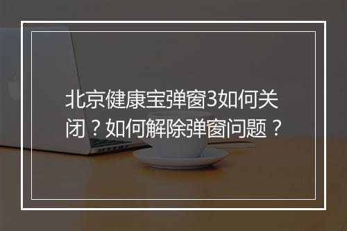 北京健康宝弹窗3如何关闭?如何解除弹窗问题?