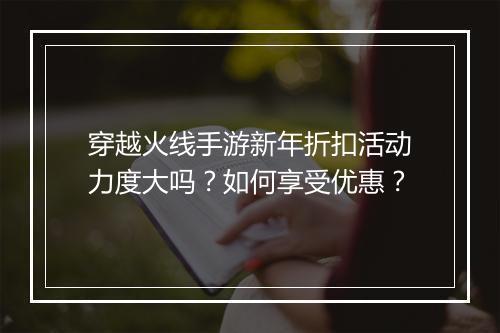 穿越火线手游新年折扣活动力度大吗?如何享受优惠?