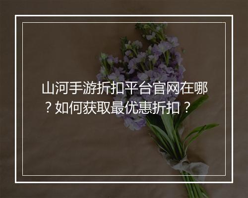 山河手游折扣平台官网在哪?如何获取最优惠折扣?