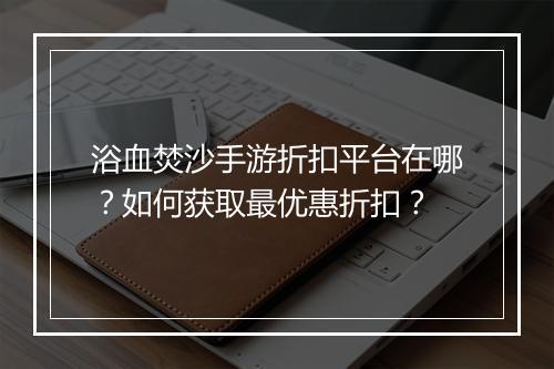 浴血焚沙手游折扣平台在哪？如何获取最优惠折扣？