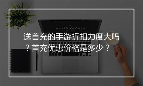送首充的手游折扣力度大吗？首充优惠价格是多少？