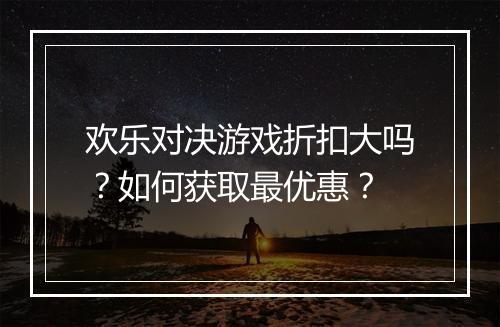 欢乐对决游戏折扣大吗?如何获取最优惠?