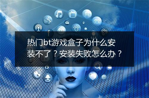 热门bt游戏盒子为什么安装不了?安装失败怎么办?