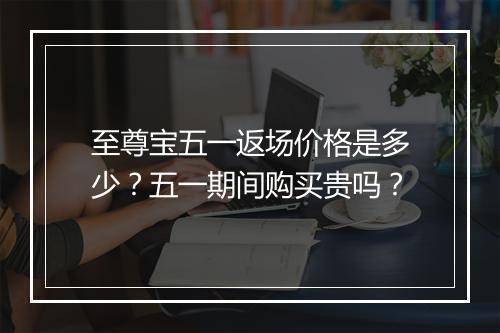 至尊宝五一返场价格是多少?五一期间购买贵吗?
