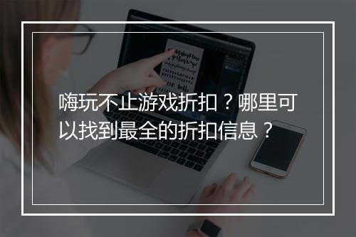嗨玩不止游戏折扣?哪里可以找到最全的折扣信息?