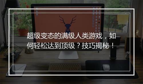 超级变态的满级人类游戏,如何轻松达到顶级?技巧揭秘!