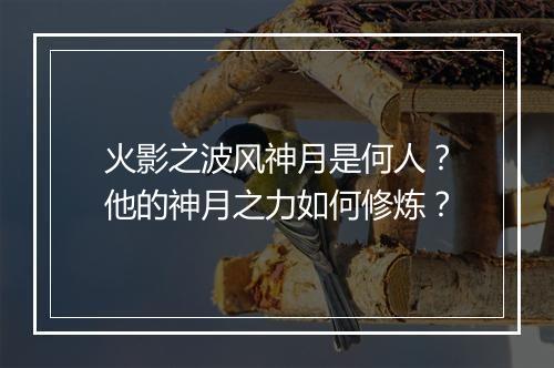 火影之波风神月是何人?他的神月之力如何修炼?
