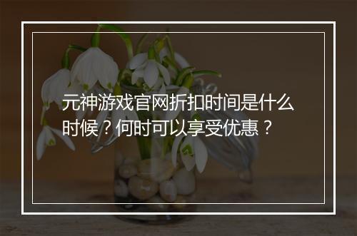 元神游戏官网折扣时间是什么时候？何时可以享受优惠？
