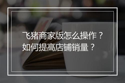 飞猪商家版怎么操作?如何提高店铺销量?