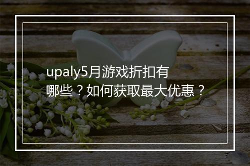 upaly5月游戏折扣有哪些?如何获取最大优惠?