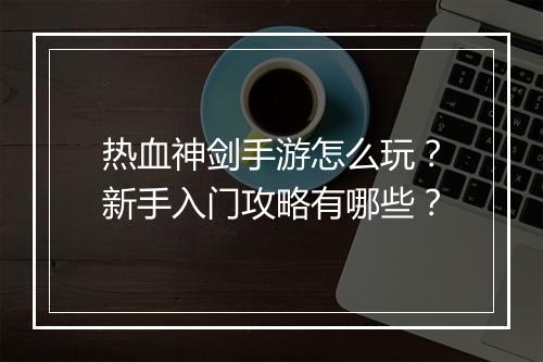 热血神剑手游怎么玩？新手入门攻略有哪些？