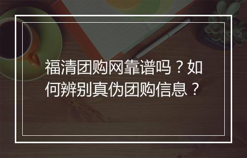 福清团购网靠谱吗?如何辨别真伪团购信息?