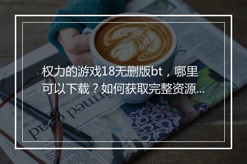 权力的游戏18无删版bt,哪里可以下载?如何获取完整资源?